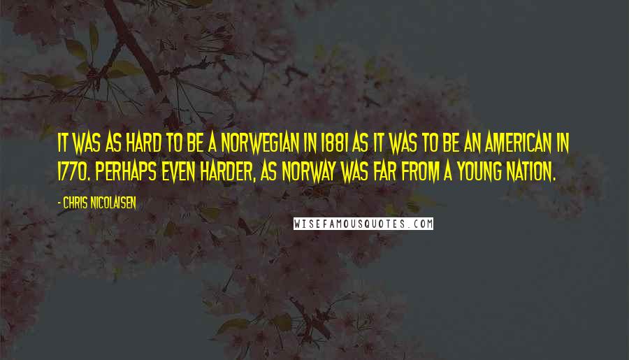 Chris Nicolaisen Quotes: It was as hard to be a Norwegian in 1881 as it was to be an American in 1770. Perhaps even harder, as Norway was far from a young nation.