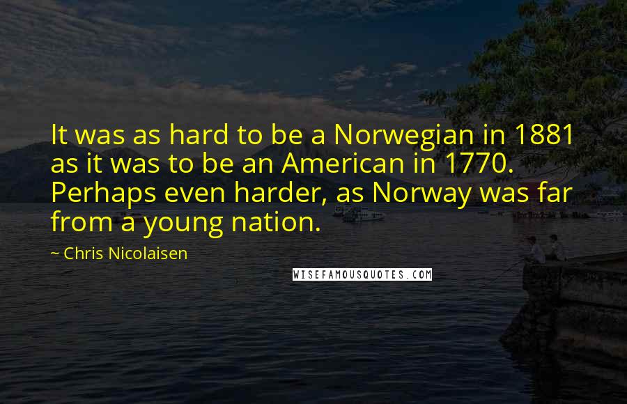 Chris Nicolaisen Quotes: It was as hard to be a Norwegian in 1881 as it was to be an American in 1770. Perhaps even harder, as Norway was far from a young nation.
