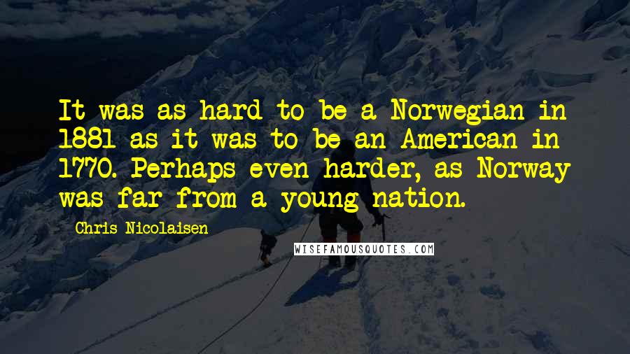 Chris Nicolaisen Quotes: It was as hard to be a Norwegian in 1881 as it was to be an American in 1770. Perhaps even harder, as Norway was far from a young nation.