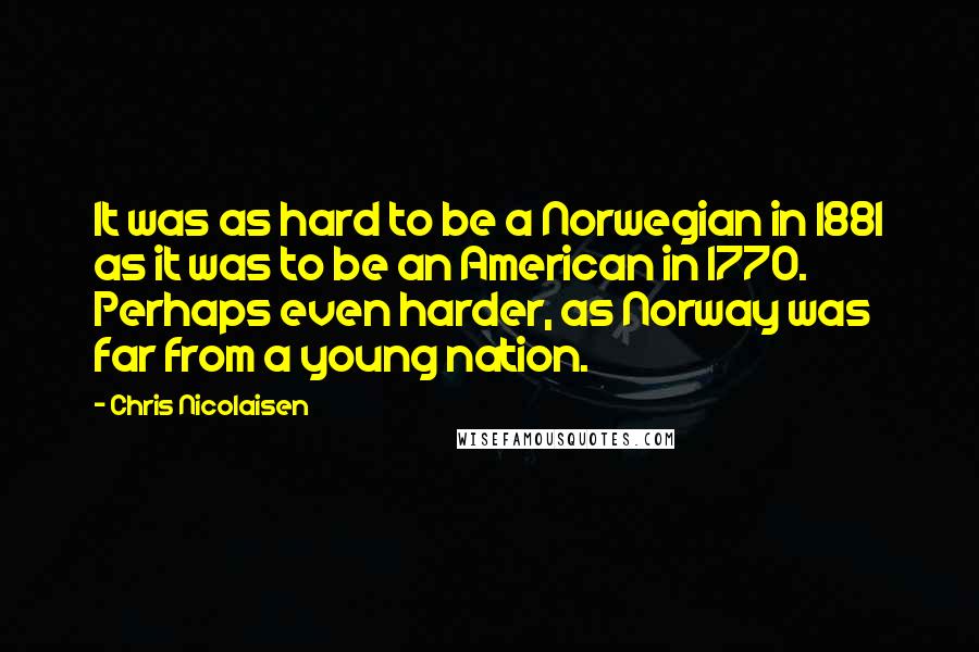 Chris Nicolaisen Quotes: It was as hard to be a Norwegian in 1881 as it was to be an American in 1770. Perhaps even harder, as Norway was far from a young nation.