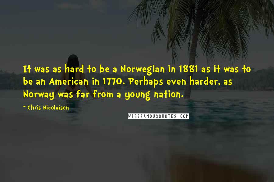 Chris Nicolaisen Quotes: It was as hard to be a Norwegian in 1881 as it was to be an American in 1770. Perhaps even harder, as Norway was far from a young nation.
