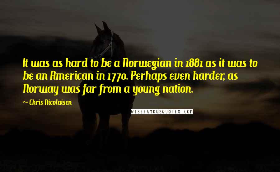Chris Nicolaisen Quotes: It was as hard to be a Norwegian in 1881 as it was to be an American in 1770. Perhaps even harder, as Norway was far from a young nation.