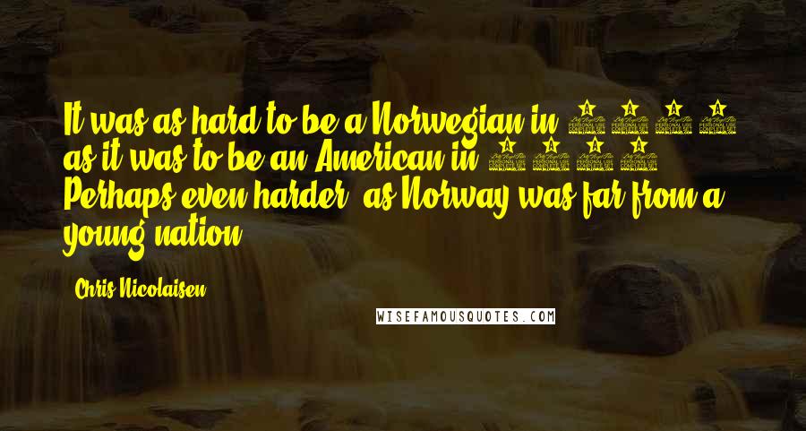 Chris Nicolaisen Quotes: It was as hard to be a Norwegian in 1881 as it was to be an American in 1770. Perhaps even harder, as Norway was far from a young nation.