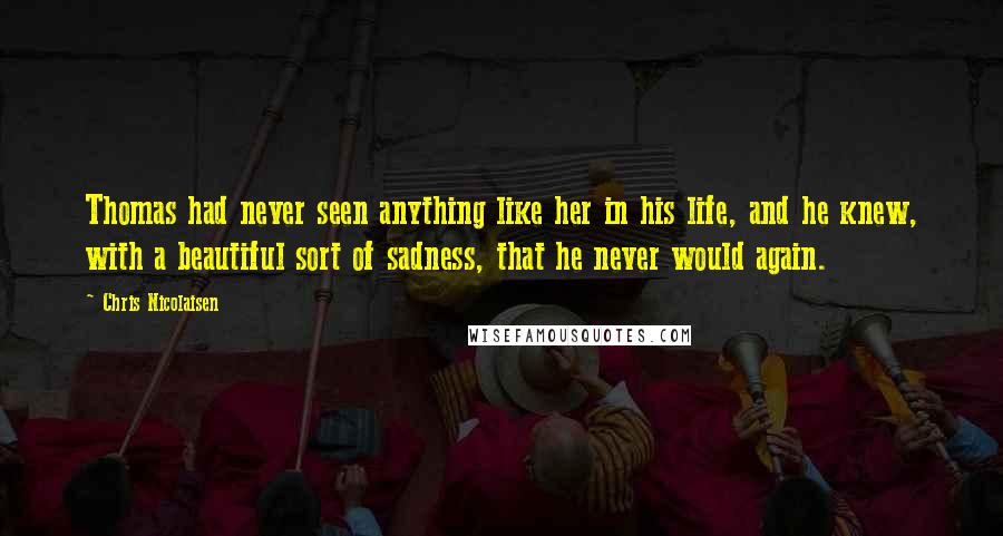 Chris Nicolaisen Quotes: Thomas had never seen anything like her in his life, and he knew, with a beautiful sort of sadness, that he never would again.