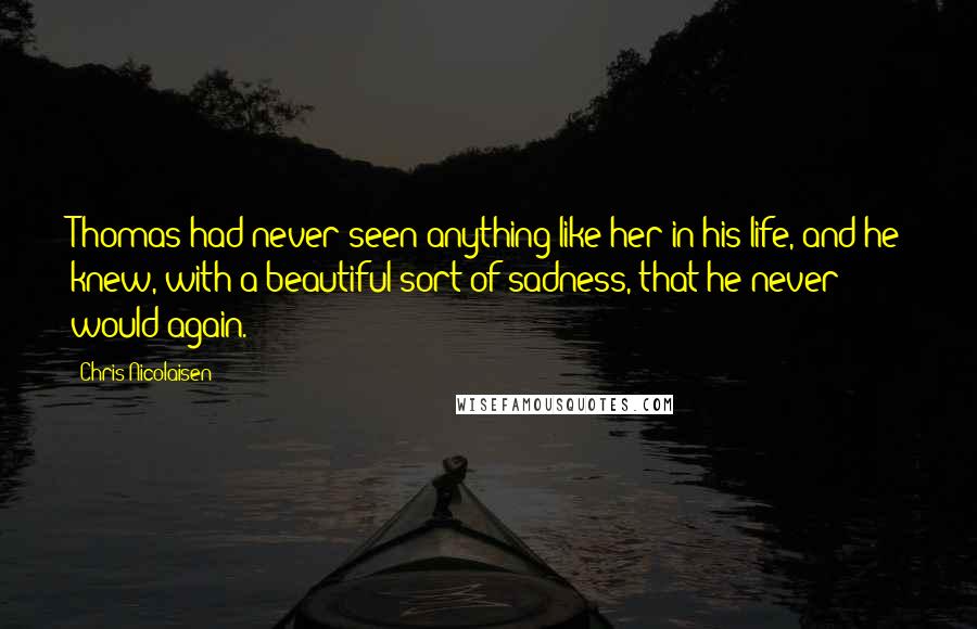 Chris Nicolaisen Quotes: Thomas had never seen anything like her in his life, and he knew, with a beautiful sort of sadness, that he never would again.