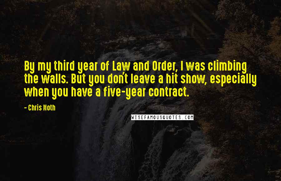 Chris Noth Quotes: By my third year of Law and Order, I was climbing the walls. But you don't leave a hit show, especially when you have a five-year contract.