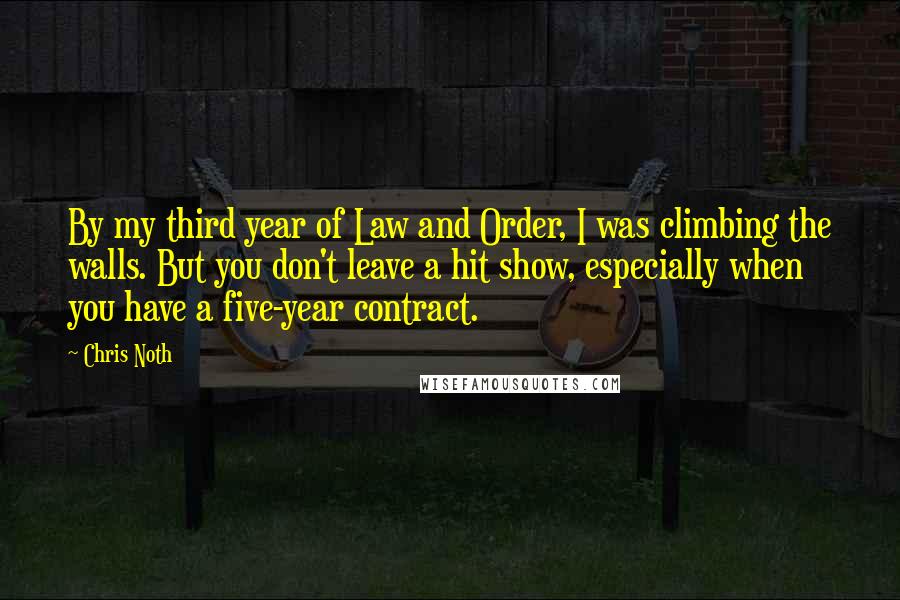 Chris Noth Quotes: By my third year of Law and Order, I was climbing the walls. But you don't leave a hit show, especially when you have a five-year contract.