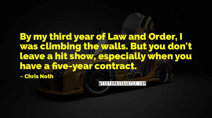 Chris Noth Quotes: By my third year of Law and Order, I was climbing the walls. But you don't leave a hit show, especially when you have a five-year contract.