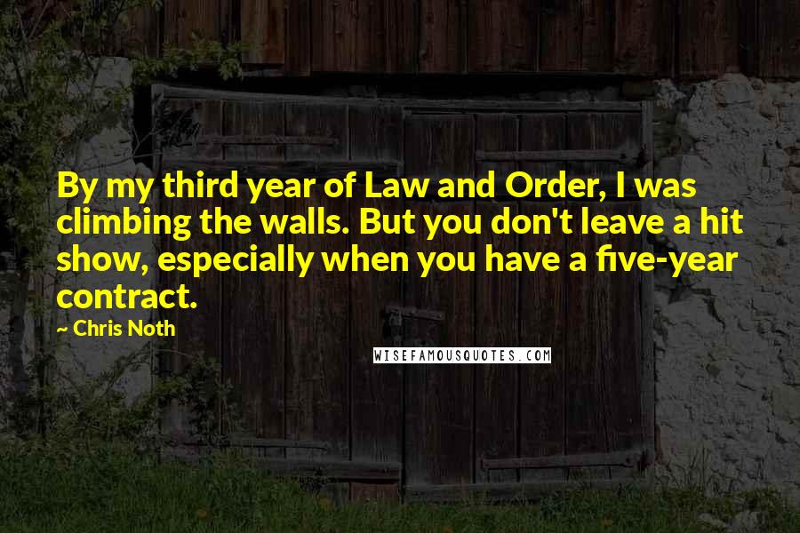 Chris Noth Quotes: By my third year of Law and Order, I was climbing the walls. But you don't leave a hit show, especially when you have a five-year contract.