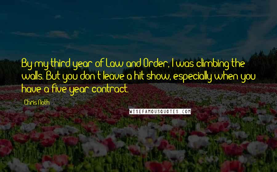 Chris Noth Quotes: By my third year of Law and Order, I was climbing the walls. But you don't leave a hit show, especially when you have a five-year contract.