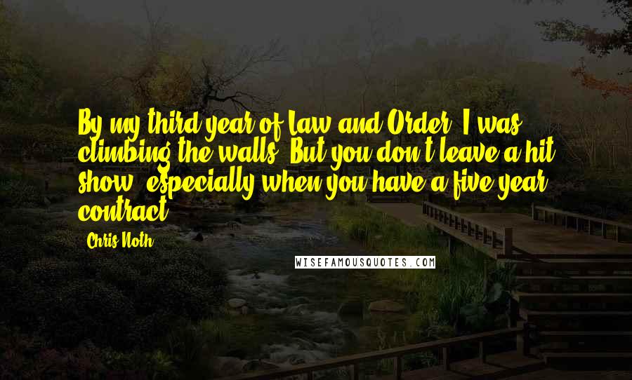 Chris Noth Quotes: By my third year of Law and Order, I was climbing the walls. But you don't leave a hit show, especially when you have a five-year contract.