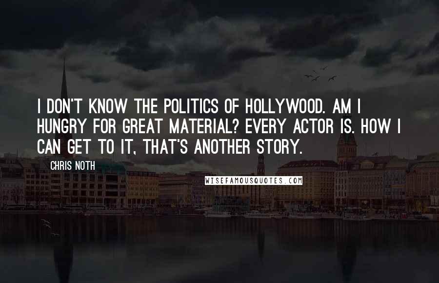 Chris Noth Quotes: I don't know the politics of Hollywood. Am I hungry for great material? Every actor is. How I can get to it, that's another story.