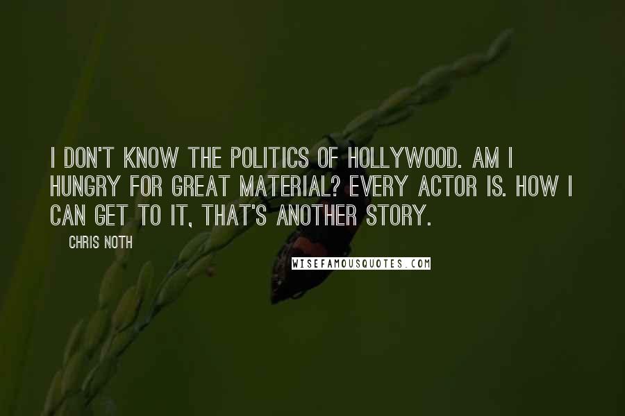 Chris Noth Quotes: I don't know the politics of Hollywood. Am I hungry for great material? Every actor is. How I can get to it, that's another story.