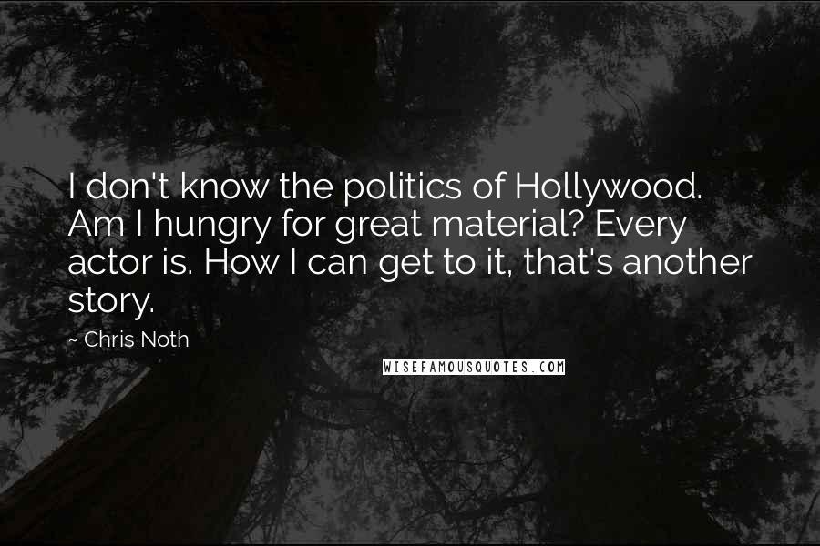 Chris Noth Quotes: I don't know the politics of Hollywood. Am I hungry for great material? Every actor is. How I can get to it, that's another story.