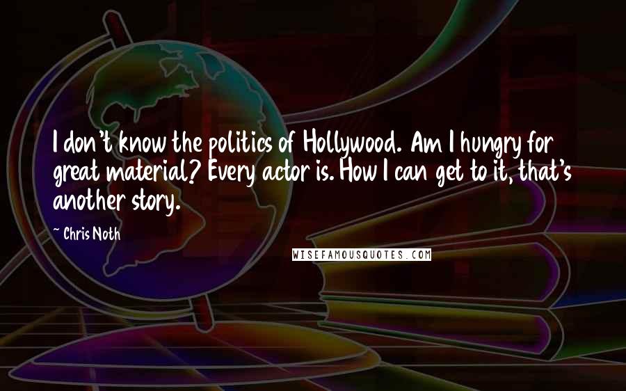 Chris Noth Quotes: I don't know the politics of Hollywood. Am I hungry for great material? Every actor is. How I can get to it, that's another story.