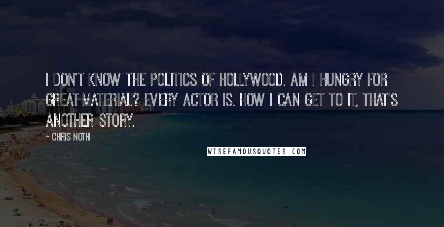 Chris Noth Quotes: I don't know the politics of Hollywood. Am I hungry for great material? Every actor is. How I can get to it, that's another story.