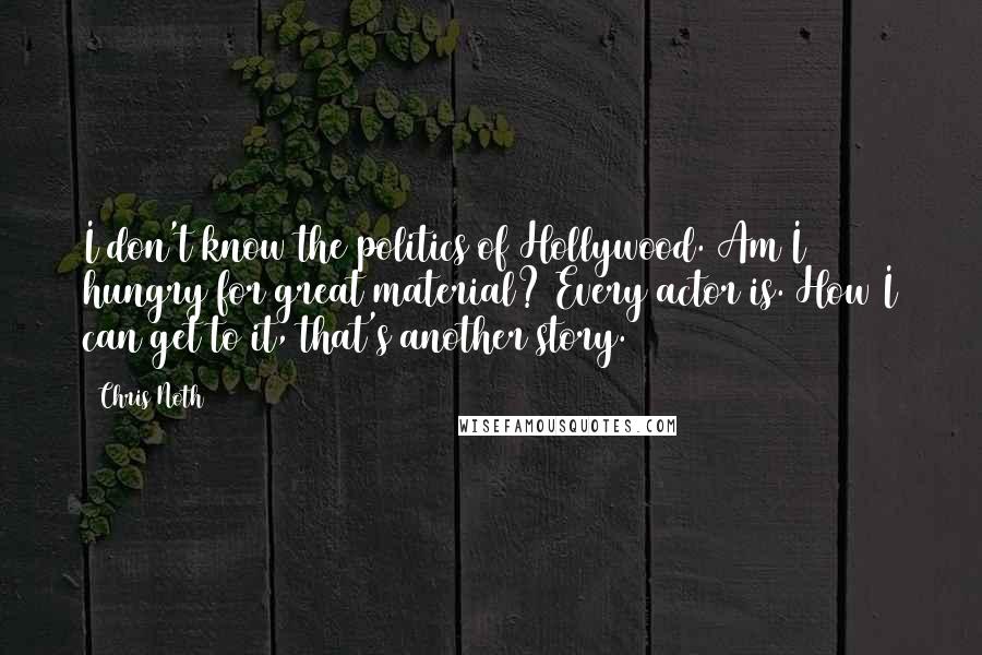 Chris Noth Quotes: I don't know the politics of Hollywood. Am I hungry for great material? Every actor is. How I can get to it, that's another story.