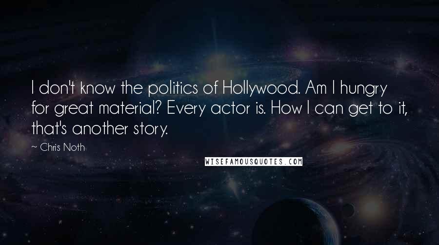 Chris Noth Quotes: I don't know the politics of Hollywood. Am I hungry for great material? Every actor is. How I can get to it, that's another story.