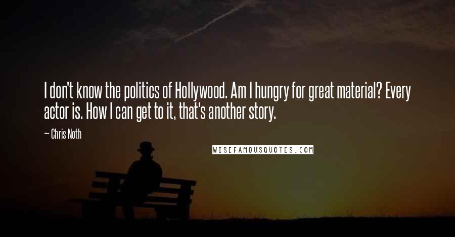 Chris Noth Quotes: I don't know the politics of Hollywood. Am I hungry for great material? Every actor is. How I can get to it, that's another story.