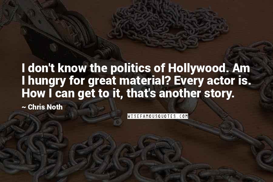 Chris Noth Quotes: I don't know the politics of Hollywood. Am I hungry for great material? Every actor is. How I can get to it, that's another story.