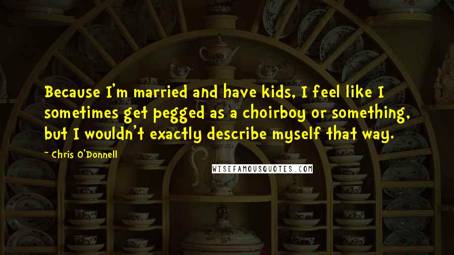 Chris O'Donnell Quotes: Because I'm married and have kids, I feel like I sometimes get pegged as a choirboy or something, but I wouldn't exactly describe myself that way.