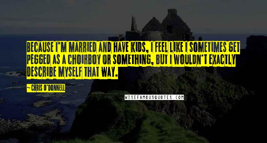 Chris O'Donnell Quotes: Because I'm married and have kids, I feel like I sometimes get pegged as a choirboy or something, but I wouldn't exactly describe myself that way.