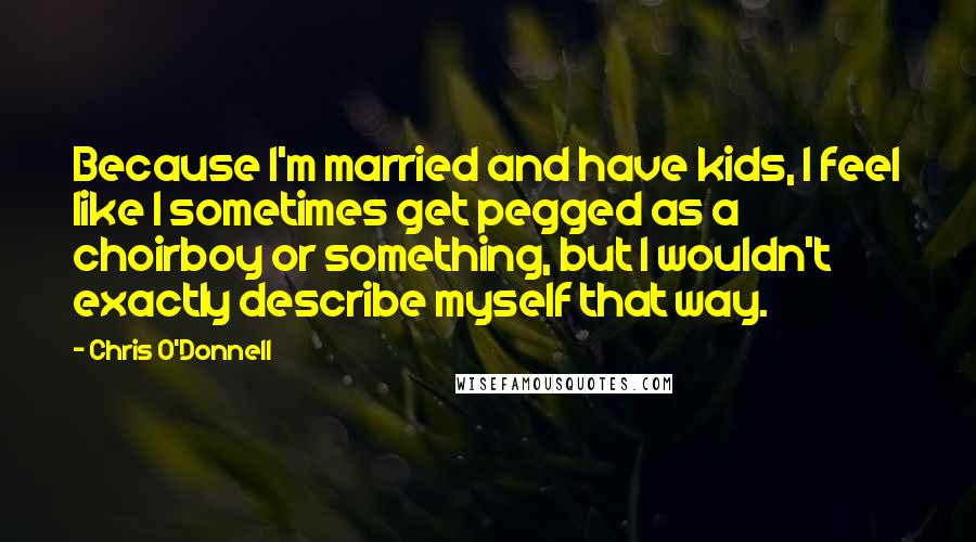Chris O'Donnell Quotes: Because I'm married and have kids, I feel like I sometimes get pegged as a choirboy or something, but I wouldn't exactly describe myself that way.