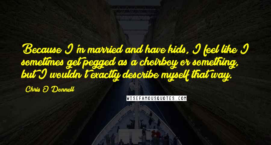 Chris O'Donnell Quotes: Because I'm married and have kids, I feel like I sometimes get pegged as a choirboy or something, but I wouldn't exactly describe myself that way.