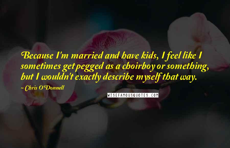 Chris O'Donnell Quotes: Because I'm married and have kids, I feel like I sometimes get pegged as a choirboy or something, but I wouldn't exactly describe myself that way.