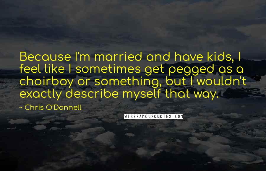 Chris O'Donnell Quotes: Because I'm married and have kids, I feel like I sometimes get pegged as a choirboy or something, but I wouldn't exactly describe myself that way.