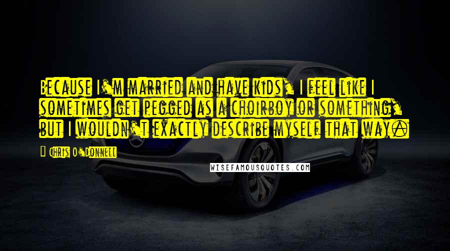 Chris O'Donnell Quotes: Because I'm married and have kids, I feel like I sometimes get pegged as a choirboy or something, but I wouldn't exactly describe myself that way.