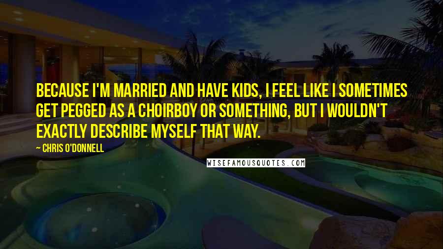 Chris O'Donnell Quotes: Because I'm married and have kids, I feel like I sometimes get pegged as a choirboy or something, but I wouldn't exactly describe myself that way.