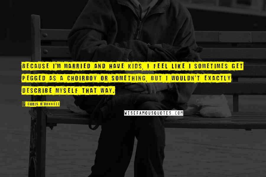Chris O'Donnell Quotes: Because I'm married and have kids, I feel like I sometimes get pegged as a choirboy or something, but I wouldn't exactly describe myself that way.