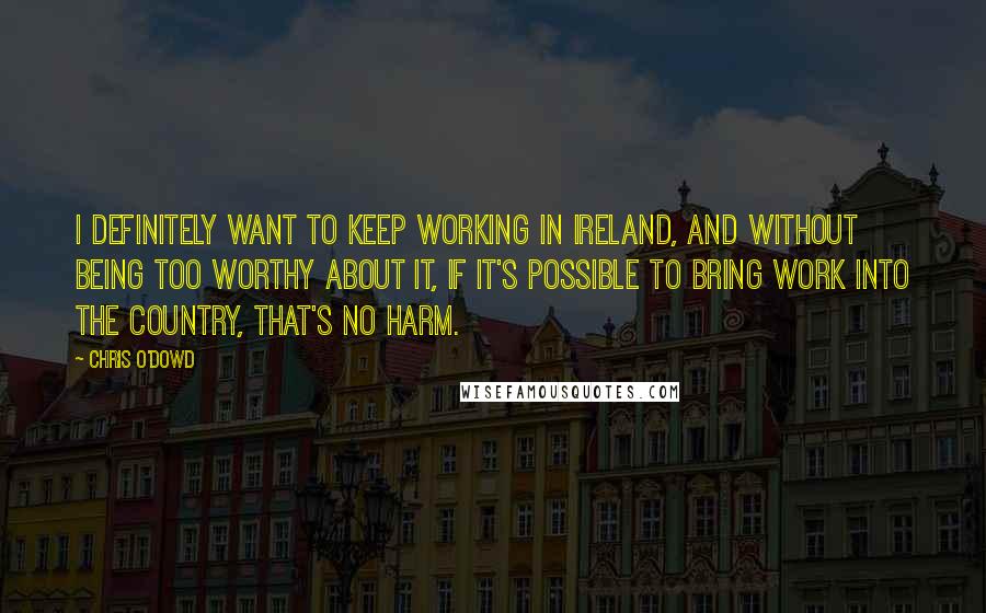 Chris O'Dowd Quotes: I definitely want to keep working in Ireland, and without being too worthy about it, if it's possible to bring work into the country, that's no harm.