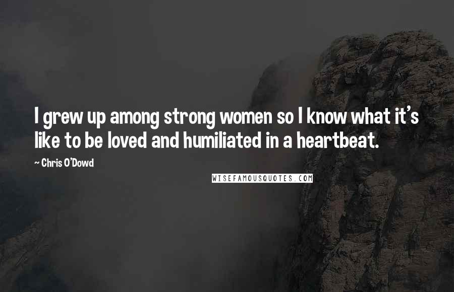 Chris O'Dowd Quotes: I grew up among strong women so I know what it's like to be loved and humiliated in a heartbeat.