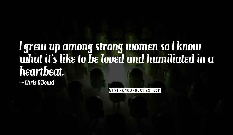 Chris O'Dowd Quotes: I grew up among strong women so I know what it's like to be loved and humiliated in a heartbeat.