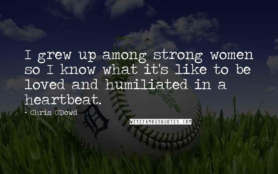 Chris O'Dowd Quotes: I grew up among strong women so I know what it's like to be loved and humiliated in a heartbeat.