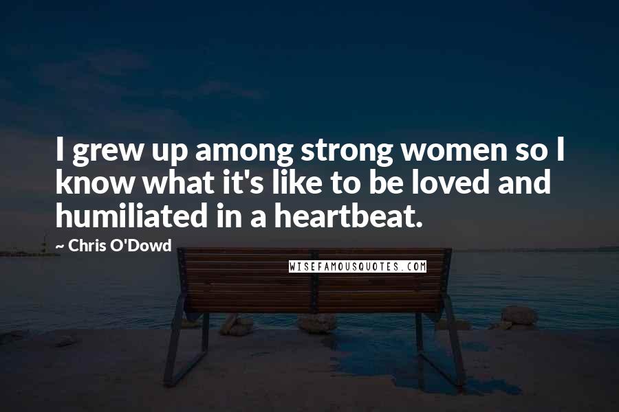 Chris O'Dowd Quotes: I grew up among strong women so I know what it's like to be loved and humiliated in a heartbeat.