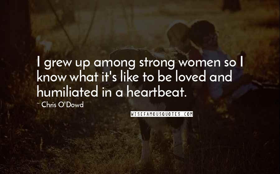 Chris O'Dowd Quotes: I grew up among strong women so I know what it's like to be loved and humiliated in a heartbeat.