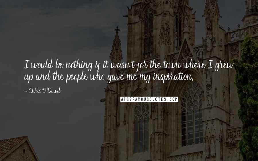 Chris O'Dowd Quotes: I would be nothing if it wasn't for the town where I grew up and the people who gave me my inspiration.