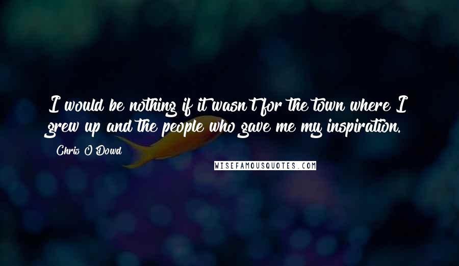 Chris O'Dowd Quotes: I would be nothing if it wasn't for the town where I grew up and the people who gave me my inspiration.