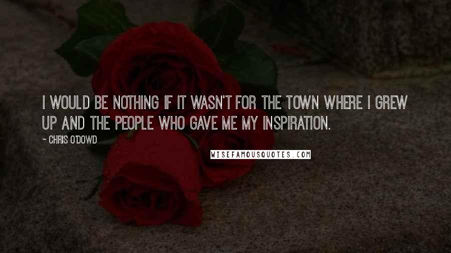 Chris O'Dowd Quotes: I would be nothing if it wasn't for the town where I grew up and the people who gave me my inspiration.