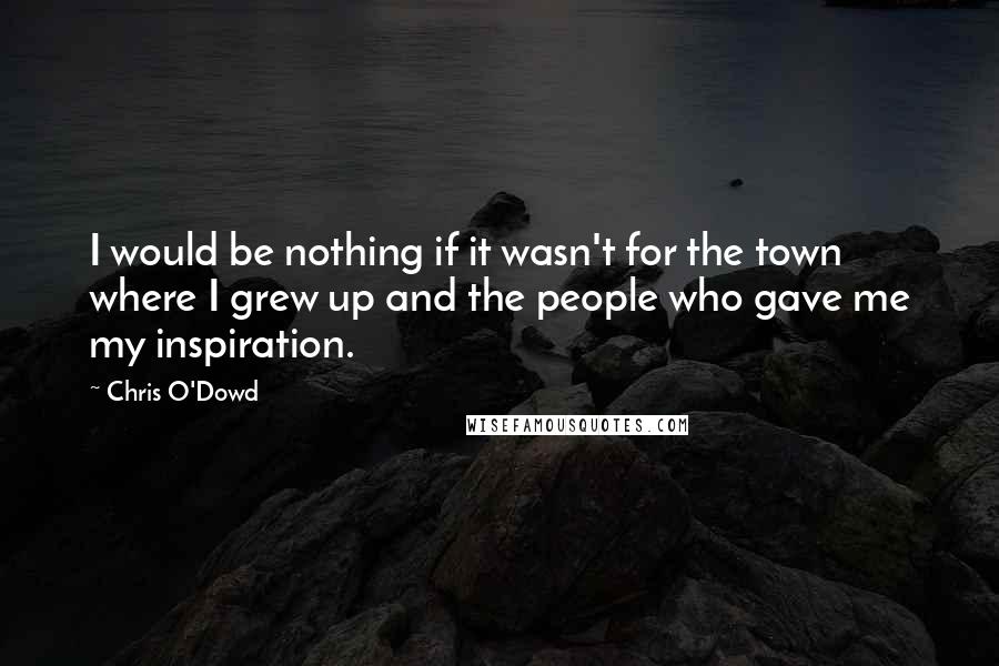 Chris O'Dowd Quotes: I would be nothing if it wasn't for the town where I grew up and the people who gave me my inspiration.