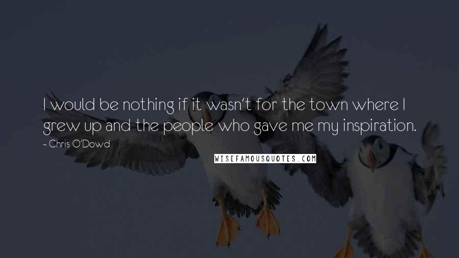 Chris O'Dowd Quotes: I would be nothing if it wasn't for the town where I grew up and the people who gave me my inspiration.