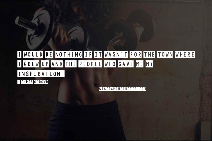 Chris O'Dowd Quotes: I would be nothing if it wasn't for the town where I grew up and the people who gave me my inspiration.