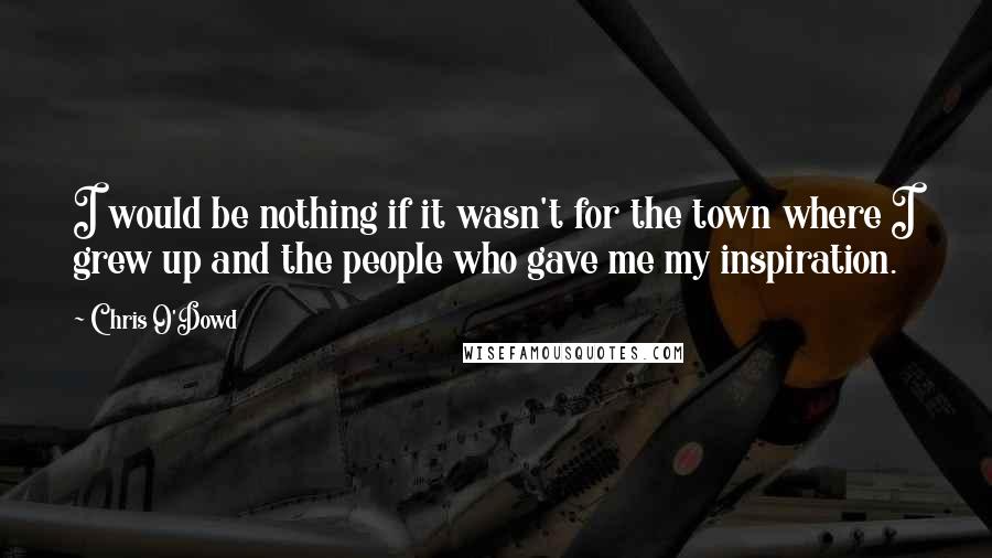 Chris O'Dowd Quotes: I would be nothing if it wasn't for the town where I grew up and the people who gave me my inspiration.