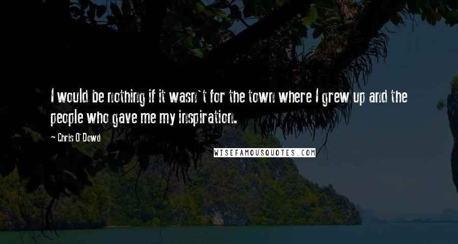 Chris O'Dowd Quotes: I would be nothing if it wasn't for the town where I grew up and the people who gave me my inspiration.