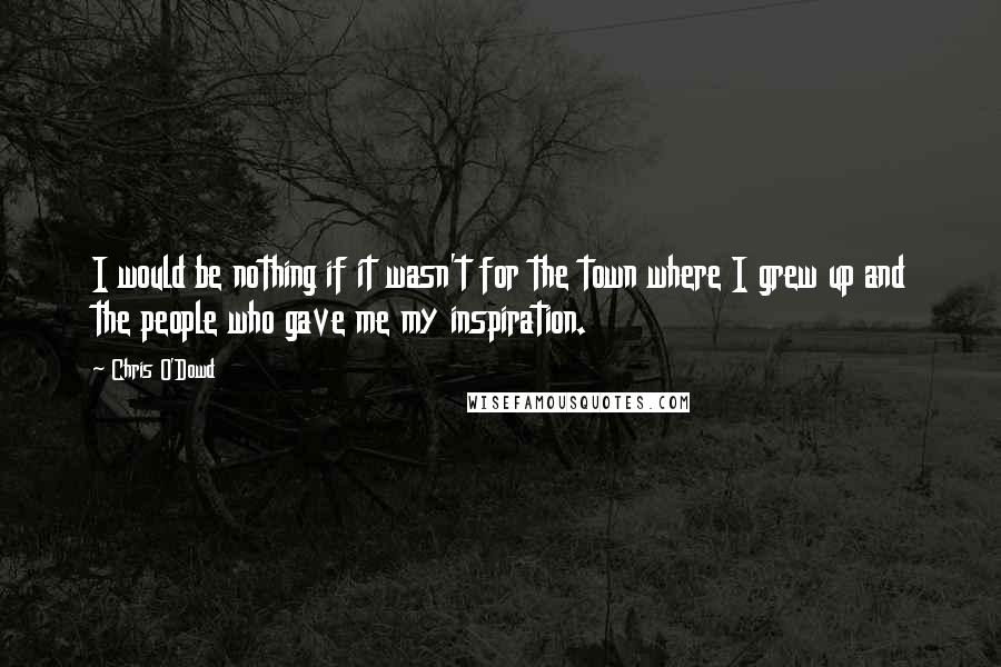 Chris O'Dowd Quotes: I would be nothing if it wasn't for the town where I grew up and the people who gave me my inspiration.