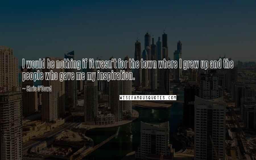 Chris O'Dowd Quotes: I would be nothing if it wasn't for the town where I grew up and the people who gave me my inspiration.
