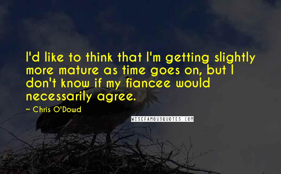 Chris O'Dowd Quotes: I'd like to think that I'm getting slightly more mature as time goes on, but I don't know if my fiancee would necessarily agree.